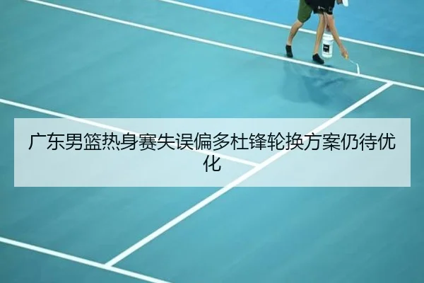 广东男篮热身赛失误偏多杜锋轮换方案仍待优化 | HuoHuSPORTS