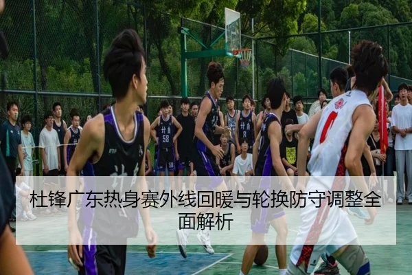 杜锋广东热身赛外线回暖与轮换防守调整全面解析（HuoHuSPORTS）